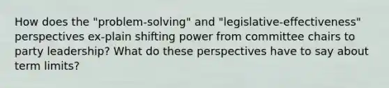 How does the "problem-solving" and "legislative-effectiveness" perspectives ex-plain shifting power from committee chairs to party leadership? What do these perspectives have to say about term limits?