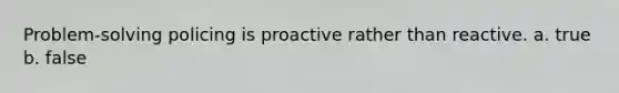 Problem-solving policing is proactive rather than reactive. a. true b. false