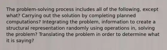 The problem-solving process includes all of the following, except what? Carrying out the solution by completing planned computations? Integrating the problem, information to create a structural representation randomly using operations in, solving the problem? Translating the problem in order to determine what it is saying?