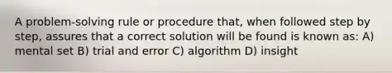 A problem-solving rule or procedure that, when followed step by step, assures that a correct solution will be found is known as: A) mental set B) trial and error C) algorithm D) insight