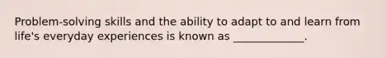 Problem-solving skills and the ability to adapt to and learn from life's everyday experiences is known as _____________.