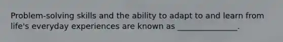 Problem-solving skills and the ability to adapt to and learn from life's everyday experiences are known as _______________.