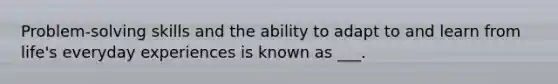 Problem-solving skills and the ability to adapt to and learn from life's everyday experiences is known as ___.