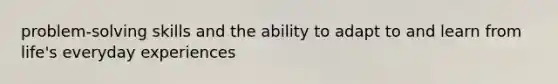 problem-solving skills and the ability to adapt to and learn from life's everyday experiences
