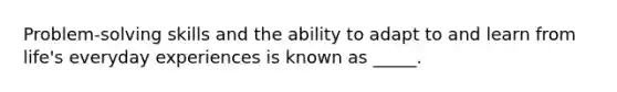 Problem-solving skills and the ability to adapt to and learn from life's everyday experiences is known as _____.