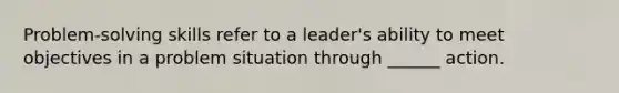 Problem-solving skills refer to a leader's ability to meet objectives in a problem situation through ______ action.