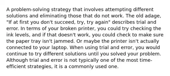 A problem-solving strategy that involves attempting different solutions and eliminating those that do not work. The old adage, "If at first you don't succeed, try, try again" describes trial and error. In terms of your broken printer, you could try checking the ink levels, and if that doesn't work, you could check to make sure the paper tray isn't jammed. Or maybe the printer isn't actually connected to your laptop. When using trial and error, you would continue to try different solutions until you solved your problem. Although trial and error is not typically one of the most time-efficient strategies, it is a commonly used one.