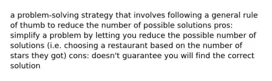 a problem-solving strategy that involves following a general rule of thumb to reduce the number of possible solutions pros: simplify a problem by letting you reduce the possible number of solutions (i.e. choosing a restaurant based on the number of stars they got) cons: doesn't guarantee you will find the correct solution