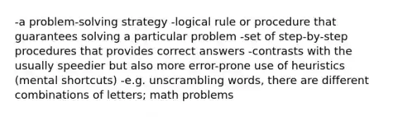 -a problem-solving strategy -logical rule or procedure that guarantees solving a particular problem -set of step-by-step procedures that provides correct answers -contrasts with the usually speedier but also more error-prone use of heuristics (mental shortcuts) -e.g. unscrambling words, there are different combinations of letters; math problems