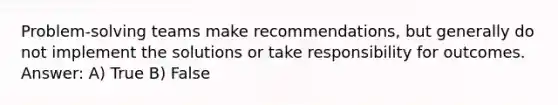 Problem-solving teams make recommendations, but generally do not implement the solutions or take responsibility for outcomes. Answer: A) True B) False