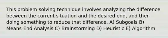 This problem-solving technique involves analyzing the difference between the current situation and the desired end, and then doing something to reduce that difference. A) Subgoals B) Means-End Analysis C) Brainstorming D) Heuristic E) Algorithm