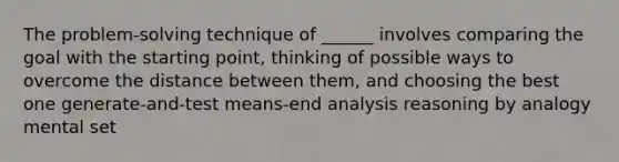 The problem-solving technique of ______ involves comparing the goal with the starting point, thinking of possible ways to overcome the distance between them, and choosing the best one generate-and-test means-end analysis reasoning by analogy mental set ​