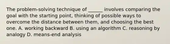 The problem-solving technique of ______ involves comparing the goal with the starting point, thinking of possible ways to overcome the distance between them, and choosing the best one. A. working backward B. using an algorithm C. reasoning by analogy D. means-end analysis