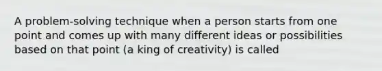 A problem-solving technique when a person starts from one point and comes up with many different ideas or possibilities based on that point (a king of creativity) is called