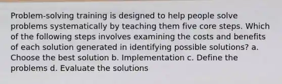 Problem-solving training is designed to help people solve problems systematically by teaching them five core steps. Which of the following steps involves examining the costs and benefits of each solution generated in identifying possible solutions? a. Choose the best solution b. Implementation c. Define the problems d. Evaluate the solutions