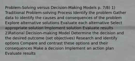 Problem-Solving versus Decision-Making Models p. 7/8) 1) Traditional Problem-solving Process Identify the problem Gather data to identify the causes and consequences of the problem Explore alternative solutions Evaluate each alternative Select appropriate solution Implement solution Evaluate results 2)Rational Decision-making Model Determine the decision and the desired outcome (set objectives) Research and identify options Compare and contrast these options and their consequences Make a decision Implement an action plan Evaluate results