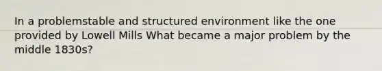 In a problemstable and structured environment like the one provided by Lowell Mills What became a major problem by the middle 1830s?