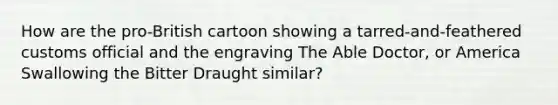 How are the pro-British cartoon showing a tarred-and-feathered customs official and the engraving The Able Doctor, or America Swallowing the Bitter Draught similar?