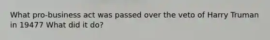 What pro-business act was passed over the veto of Harry Truman in 19477 What did it do?