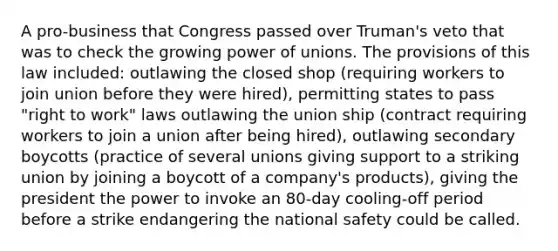 A pro-business that Congress passed over Truman's veto that was to check the growing power of unions. The provisions of this law included: outlawing the closed shop (requiring workers to join union before they were hired), permitting states to pass "right to work" laws outlawing the union ship (contract requiring workers to join a union after being hired), outlawing secondary boycotts (practice of several unions giving support to a striking union by joining a boycott of a company's products), giving the president the power to invoke an 80-day cooling-off period before a strike endangering the national safety could be called.