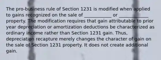 The pro-business rule of Section 1231 is modified when applied to gains recognized on the sale of ____________ or _____________ property. The modification requires that gain attributable to prior year depreciation or amortization deductions be characterized as ordinary income rather than Section 1231 gain. Thus, depreciation recapture merely changes the character of gain on the sale of Section 1231 property. It does not create additional gain.