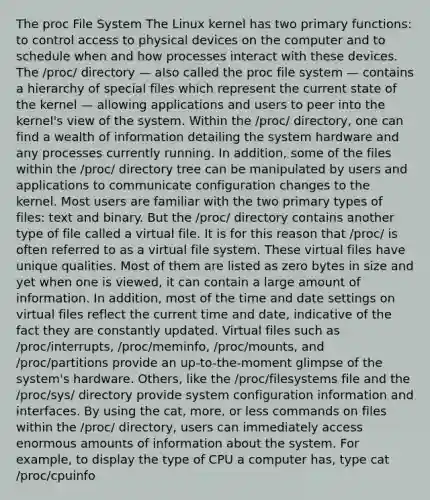 The proc File System The Linux kernel has two primary functions: to control access to physical devices on the computer and to schedule when and how processes interact with these devices. The /proc/ directory — also called the proc file system — contains a hierarchy of special files which represent the current state of the kernel — allowing applications and users to peer into the kernel's view of the system. Within the /proc/ directory, one can find a wealth of information detailing the system hardware and any processes currently running. In addition, some of the files within the /proc/ directory tree can be manipulated by users and applications to communicate configuration changes to the kernel. Most users are familiar with the two primary types of files: text and binary. But the /proc/ directory contains another type of file called a virtual file. It is for this reason that /proc/ is often referred to as a virtual file system. These virtual files have unique qualities. Most of them are listed as zero bytes in size and yet when one is viewed, it can contain a large amount of information. In addition, most of the time and date settings on virtual files reflect the current time and date, indicative of the fact they are constantly updated. Virtual files such as /proc/interrupts, /proc/meminfo, /proc/mounts, and /proc/partitions provide an up-to-the-moment glimpse of the system's hardware. Others, like the /proc/filesystems file and the /proc/sys/ directory provide system configuration information and interfaces. By using the cat, more, or less commands on files within the /proc/ directory, users can immediately access enormous amounts of information about the system. For example, to display the type of CPU a computer has, type cat /proc/cpuinfo