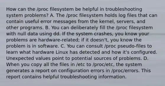 How can the /proc filesystem be helpful in troubleshooting system problems? A. The /proc filesystem holds log files that can contain useful error messages from the kernel, servers, and other programs. B. You can deliberately fill the /proc filesystem with null data using dd. If the system crashes, you know your problems are hardware-related; if it doesn't, you know the problem is in software. C. You can consult /proc pseudo-files to learn what hardware Linux has detected and how it's configured. Unexpected values point to potential sources of problems. D. When you copy all the files in /etc to /proc/etc, the system generates a report on configuration errors in /proc/errors. This report contains helpful troubleshooting information.