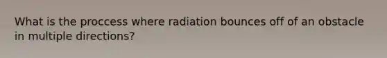 What is the proccess where radiation bounces off of an obstacle in multiple directions?