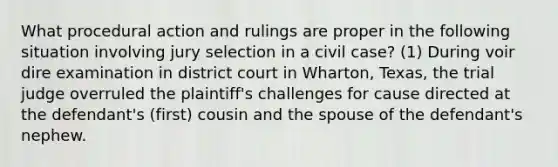 What procedural action and rulings are proper in the following situation involving jury selection in a civil case? (1) During voir dire examination in district court in Wharton, Texas, the trial judge overruled the plaintiff's challenges for cause directed at the defendant's (first) cousin and the spouse of the defendant's nephew.