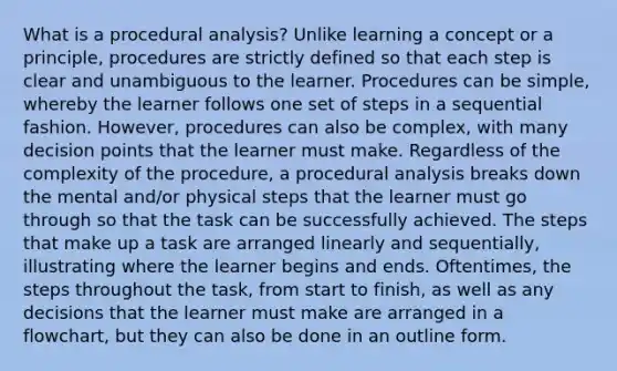 What is a procedural analysis? Unlike learning a concept or a principle, procedures are strictly defined so that each step is clear and unambiguous to the learner. Procedures can be simple, whereby the learner follows one set of steps in a sequential fashion. However, procedures can also be complex, with many decision points that the learner must make. Regardless of the complexity of the procedure, a procedural analysis breaks down the mental and/or physical steps that the learner must go through so that the task can be successfully achieved. The steps that make up a task are arranged linearly and sequentially, illustrating where the learner begins and ends. Oftentimes, the steps throughout the task, from start to finish, as well as any decisions that the learner must make are arranged in a flowchart, but they can also be done in an outline form.