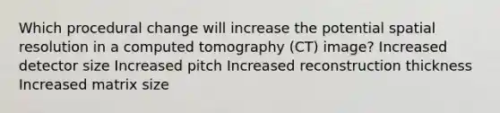 Which procedural change will increase the potential spatial resolution in a computed tomography (CT) image? Increased detector size Increased pitch Increased reconstruction thickness Increased matrix size