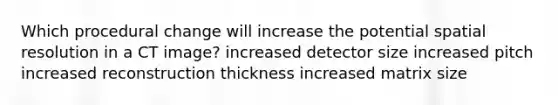 Which procedural change will increase the potential spatial resolution in a CT image? increased detector size increased pitch increased reconstruction thickness increased matrix size