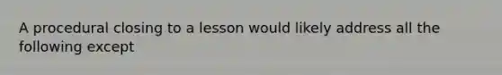 A procedural closing to a lesson would likely address all the following except