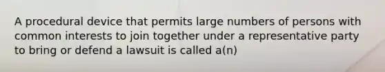 A procedural device that permits large numbers of persons with common interests to join together under a representative party to bring or defend a lawsuit is called a(n)