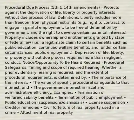 Procedural Due Process (5th & 14th amendments) - Protects against the deprivation of life, liberty or property interests without due process of law. Definitions: Liberty includes more than freedom from physical restraints (e.g., right to contract, to engage in gainful employment, to be free of defamation by government, and the right to develop certain parental interests). Property includes ownership and entitlements granted by state or federal law (i.e., a legitimate claim to certain benefits such as public education, continued welfare benefits, and, under certain circumstances, public employment). Deprivation of life, liberty, or property without due process requires more than negligent conduct. Notice/Opportunity To Be Heard Required - Procedural Safeguards: Timing and scope of required hearing: Whether a prior evidentiary hearing is required, and the extent of procedural requirements, is determined by: • The importance of the interest; • The value of specific procedural safeguards to that interest; and • The government interest in fiscal and administrative efficiency. Examples: • Termination of welfare/disability benefits • Termination of public employment • Public education (suspensions/dismissals) • License suspension • Creditor remedies • Civil forfeiture of real property used in a crime • Attachment of real property