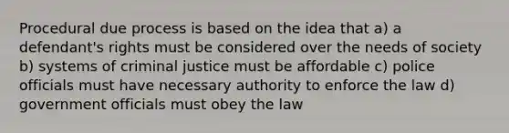 Procedural due process is based on the idea that a) a defendant's rights must be considered over the needs of society b) systems of criminal justice must be affordable c) police officials must have necessary authority to enforce the law d) government officials must obey the law