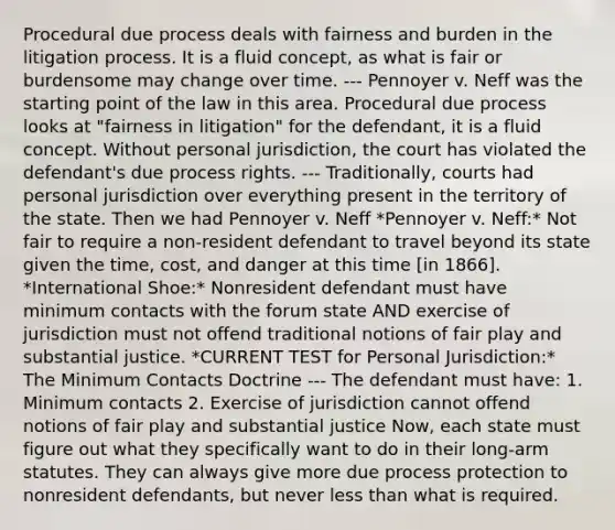 Procedural due process deals with fairness and burden in the litigation process. It is a fluid concept, as what is fair or burdensome may change over time. --- Pennoyer v. Neff was the starting point of the law in this area. Procedural due process looks at "fairness in litigation" for the defendant, it is a fluid concept. Without personal jurisdiction, the court has violated the defendant's due process rights. --- Traditionally, courts had personal jurisdiction over everything present in the territory of the state. Then we had Pennoyer v. Neff *Pennoyer v. Neff:* Not fair to require a non-resident defendant to travel beyond its state given the time, cost, and danger at this time [in 1866]. *International Shoe:* Nonresident defendant must have minimum contacts with the forum state AND exercise of jurisdiction must not offend traditional notions of fair play and substantial justice. *CURRENT TEST for Personal Jurisdiction:* The Minimum Contacts Doctrine --- The defendant must have: 1. Minimum contacts 2. Exercise of jurisdiction cannot offend notions of fair play and substantial justice Now, each state must figure out what they specifically want to do in their long-arm statutes. They can always give more due process protection to nonresident defendants, but never less than what is required.