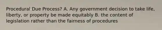 Procedural Due Process? A. Any government decision to take life, liberty, or property be made equitably B. the content of legislation rather than the fairness of procedures