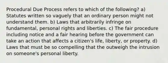 Procedural Due Process refers to which of the following? a) Statutes written so vaguely that an ordinary person might not understand them. b) Laws that arbitrarily infringe on fundamental, personal rights and liberties. c) The fair procedure including notice and a fair hearing before the government can take an action that affects a citizen's life, liberty, or property. d) Laws that must be so compelling that the outweigh the intrusion on someone's personal liberty.