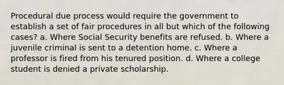 Procedural due process would require the government to establish a set of fair procedures in all but which of the following cases? a. Where Social Security benefits are refused. b. Where a juvenile criminal is sent to a detention home. c. Where a professor is fired from his tenured position. d. Where a college student is denied a private scholarship.