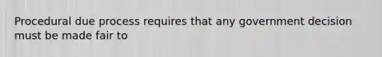 Procedural due process requires that any government decision must be made fair to