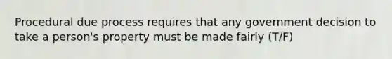 Procedural due process requires that any government decision to take a person's property must be made fairly (T/F)