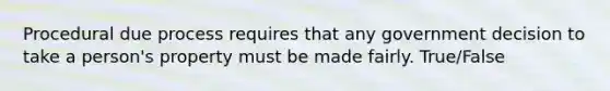 Procedural due process requires that any government decision to take a person's property must be made fairly. True/False