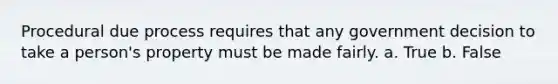 ​Procedural due process requires that any government decision to take a person's property must be made fairly. a. True b. False