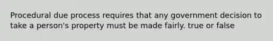 Procedural due process requires that any government decision to take a person's property must be made fairly. true or false