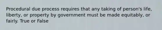 Procedural due process requires that any taking of person's life, liberty, or property by government must be made equitably, or fairly. True or False