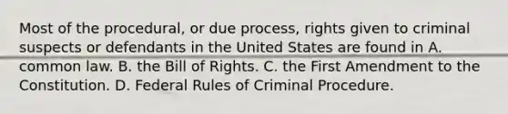 Most of the procedural, or due process, rights given to criminal suspects or defendants in the United States are found in A. common law. B. the Bill of Rights. C. the First Amendment to the Constitution. D. Federal Rules of Criminal Procedure.