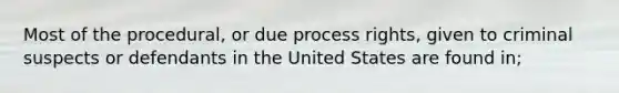 Most of the procedural, or due process rights, given to criminal suspects or defendants in the United States are found in;