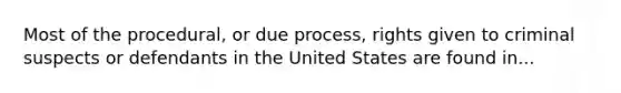 Most of the procedural, or due process, rights given to criminal suspects or defendants in the United States are found in...