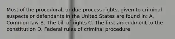 Most of the procedural, or due process rights, given to criminal suspects or defendants in the United States are found in: A. Common law B. The bill of rights C. The first amendment to the constitution D. Federal rules of criminal procedure